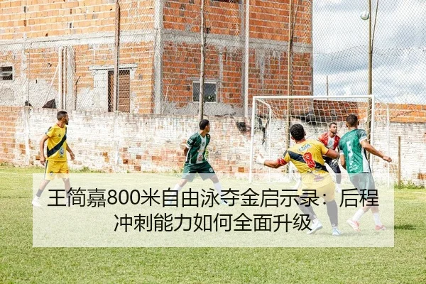 王简嘉800米自由泳夺金启示录：后程冲刺能力如何全面升级